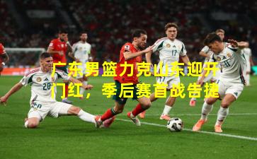 广东男篮力克山东迎开门红，季后赛首战告捷