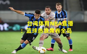 台湾体育NBA直播:篮球热浪席卷全岛