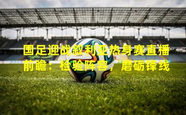 国足迎战叙利亚热身赛直播前瞻:检验阵容,磨砺锋线