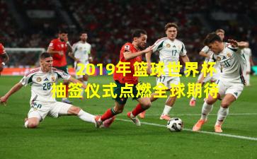 2019年篮球世界杯抽签仪式点燃全球期待