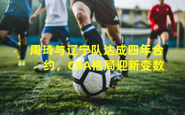 周琦与辽宁队达成四年合约，CBA格局迎新变数