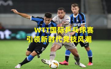 WTT国际乒乓球赛引领新时代竞技风潮