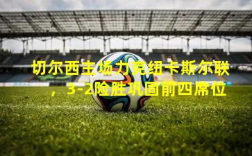 切尔西主场力克纽卡斯尔联，3-2险胜巩固前四席位